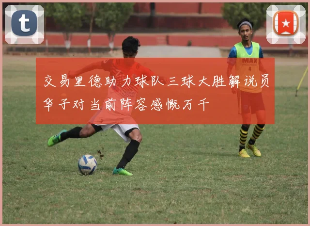 交易里德助力球队三球大胜解说员华子对当前阵容感慨万千