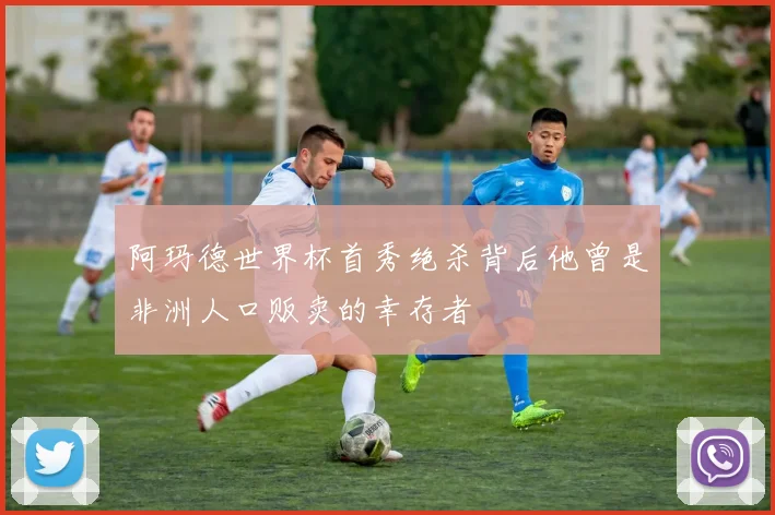 阿玛德世界杯首秀绝杀背后他曾是非洲人口贩卖的幸存者