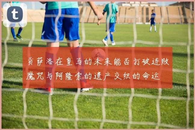 贡萨洛在皇马的未来能否打破连败魔咒与阿隆索的遗产交织的命运