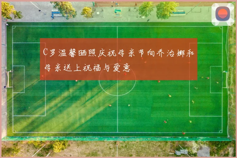 C罗温馨晒照庆祝母亲节向乔治娜和母亲送上祝福与爱意
