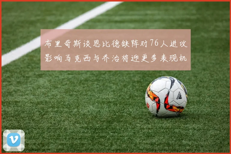 布里奇斯谈恩比德缺阵对76人进攻影响马克西与乔治将迎更多表现机会