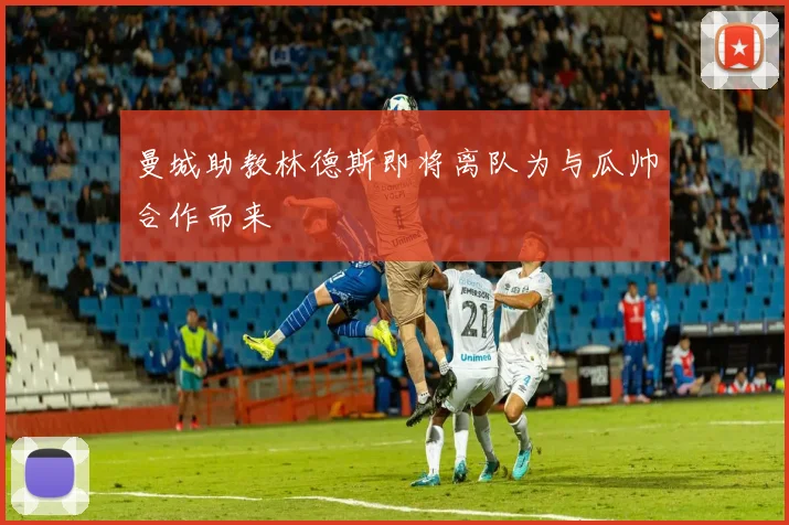 曼城助教林德斯即将离队为与瓜帅合作而来