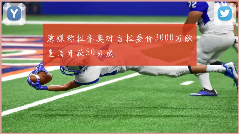 意媒称拉齐奥对吉拉要价3000万欧皇马可获50分成
