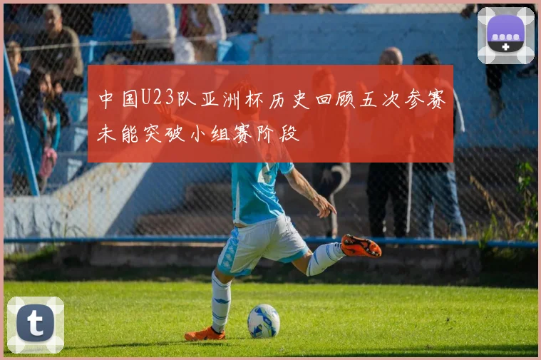 中国U23队亚洲杯历史回顾五次参赛未能突破小组赛阶段