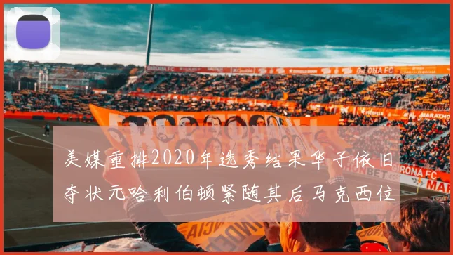 美媒重排2020年选秀结果华子依旧夺状元哈利伯顿紧随其后马克西位列探花