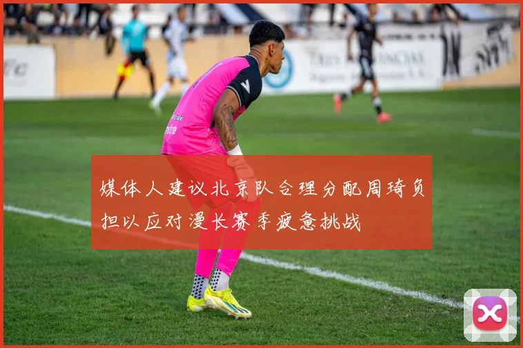 媒体人建议北京队合理分配周琦负担以应对漫长赛季疲惫挑战