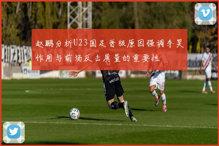 赵鹏分析U23国足晋级原因强调李昊作用与前场反击质量的重要性