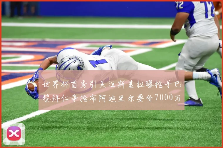 世界杯首秀引关注斯基拉曝枪手巴黎拜仁争抢布阿迪里尔要价7000万欧元