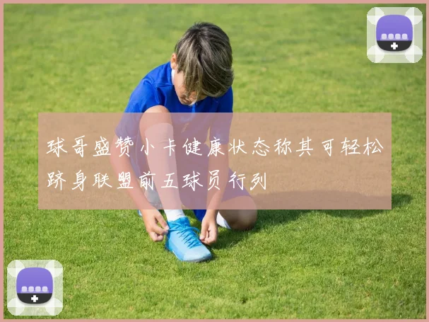 球哥盛赞小卡健康状态称其可轻松跻身联盟前五球员行列
