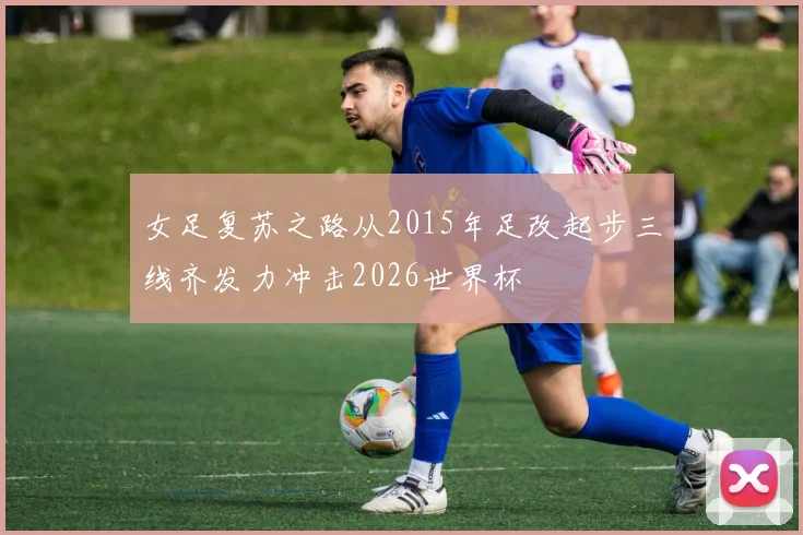 女足复苏之路从2015年足改起步三线齐发力冲击2026世界杯