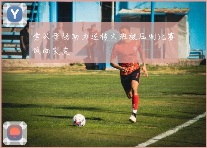 索汉登场助力逆转文班被压制比赛风向突变
