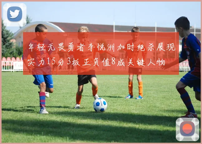 年轻无畏勇者李悦洲加时绝杀展现实力15分3板正负值8成关键人物