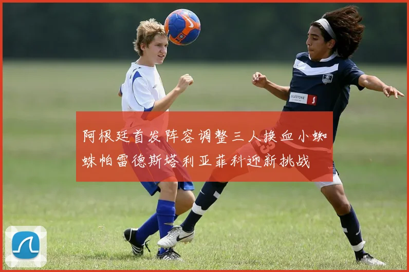 阿根廷首发阵容调整三人换血小蜘蛛帕雷德斯塔利亚菲科迎新挑战