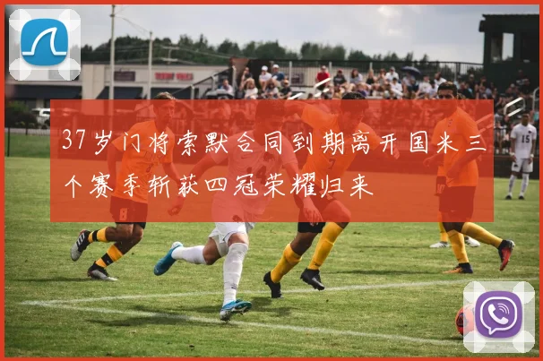 37岁门将索默合同到期离开国米三个赛季斩获四冠荣耀归来