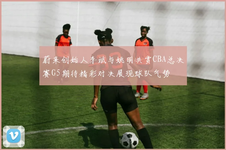 蔚来创始人李斌与姚明共赏CBA总决赛G5期待精彩对决展现球队气势