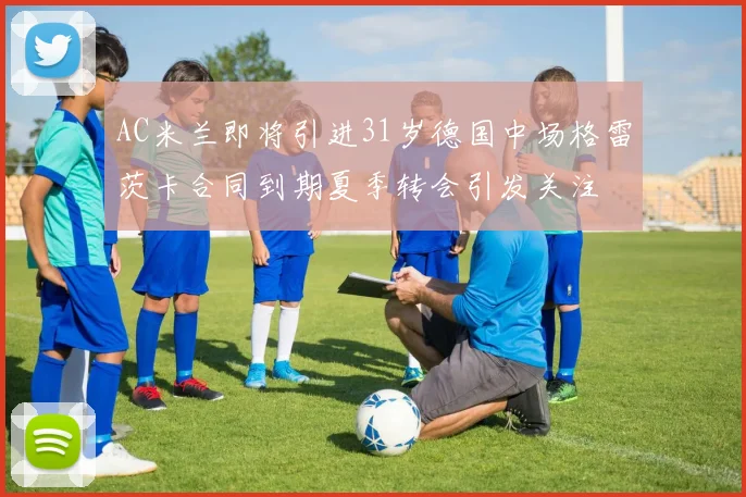 AC米兰即将引进31岁德国中场格雷茨卡合同到期夏季转会引发关注