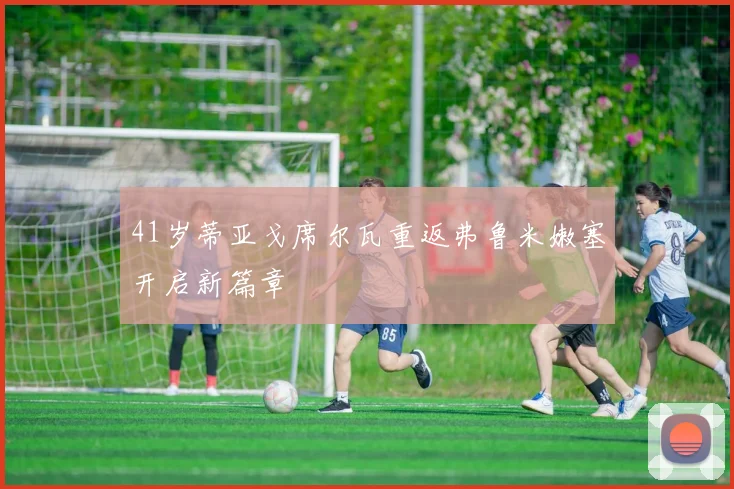41岁蒂亚戈席尔瓦重返弗鲁米嫩塞开启新篇章